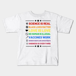 Science is real.  Black lives matter.  No human is illegal.  Love is love.  Women's rights are human rights.  Vaccines Work. Kindness is everything. Kids T-Shirt